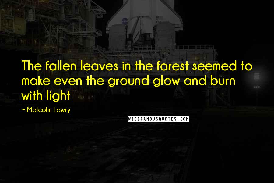 Malcolm Lowry Quotes: The fallen leaves in the forest seemed to make even the ground glow and burn with light