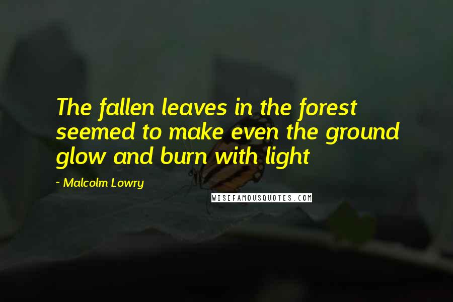 Malcolm Lowry Quotes: The fallen leaves in the forest seemed to make even the ground glow and burn with light