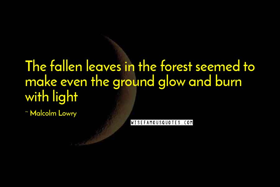 Malcolm Lowry Quotes: The fallen leaves in the forest seemed to make even the ground glow and burn with light