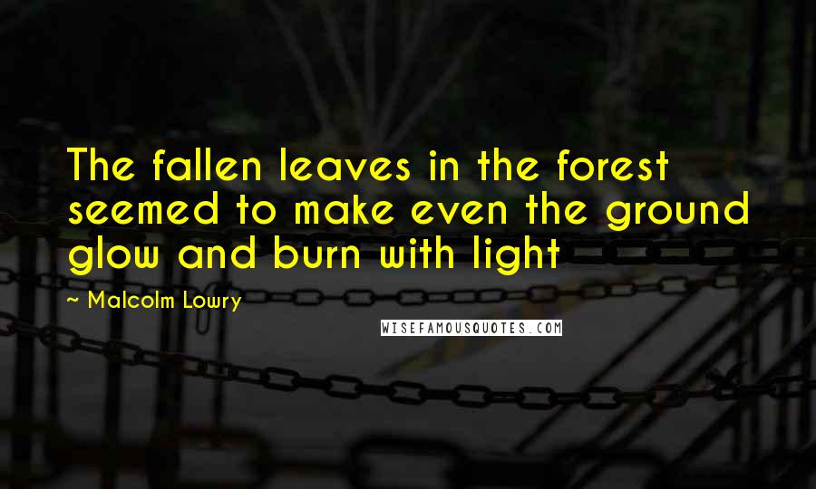 Malcolm Lowry Quotes: The fallen leaves in the forest seemed to make even the ground glow and burn with light