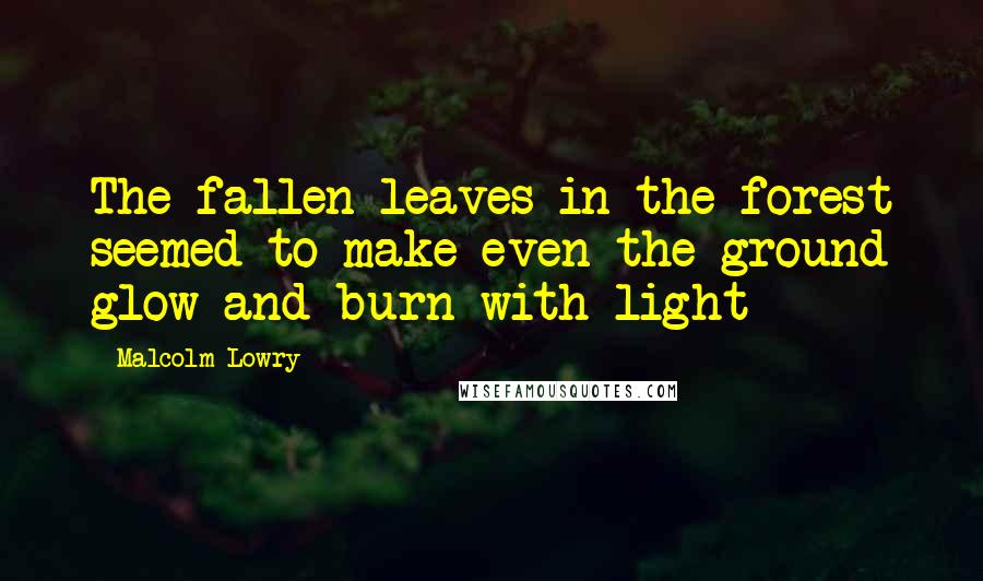 Malcolm Lowry Quotes: The fallen leaves in the forest seemed to make even the ground glow and burn with light