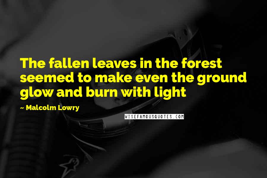 Malcolm Lowry Quotes: The fallen leaves in the forest seemed to make even the ground glow and burn with light