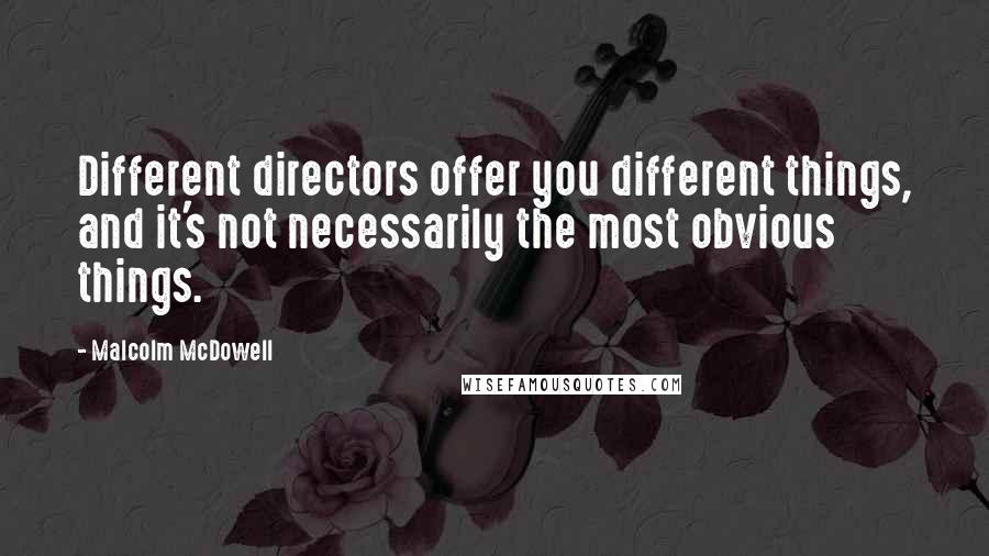 Malcolm McDowell Quotes: Different directors offer you different things, and it's not necessarily the most obvious things.