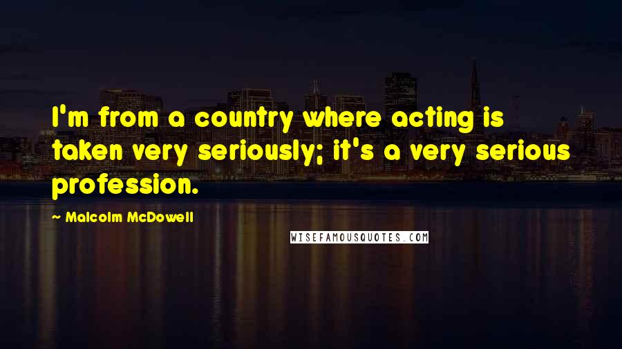 Malcolm McDowell Quotes: I'm from a country where acting is taken very seriously; it's a very serious profession.