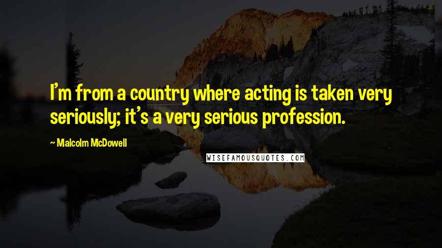 Malcolm McDowell Quotes: I'm from a country where acting is taken very seriously; it's a very serious profession.