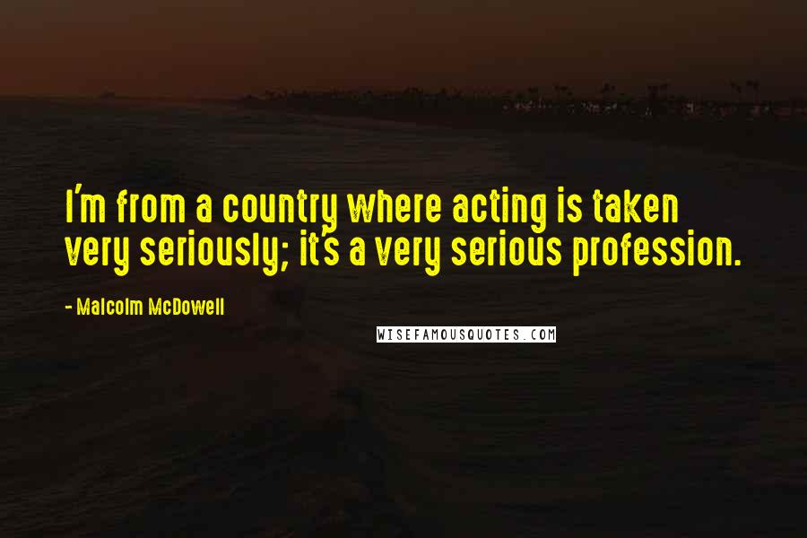 Malcolm McDowell Quotes: I'm from a country where acting is taken very seriously; it's a very serious profession.