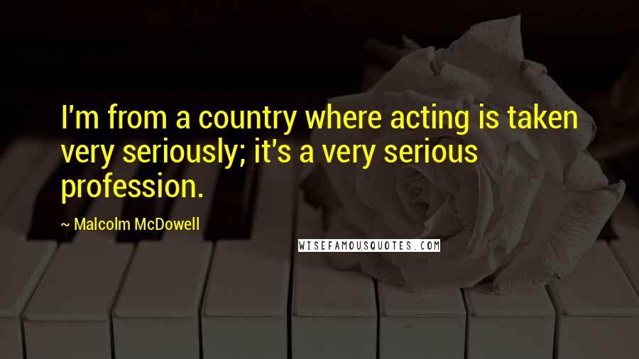 Malcolm McDowell Quotes: I'm from a country where acting is taken very seriously; it's a very serious profession.