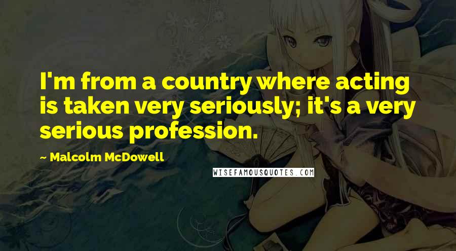 Malcolm McDowell Quotes: I'm from a country where acting is taken very seriously; it's a very serious profession.