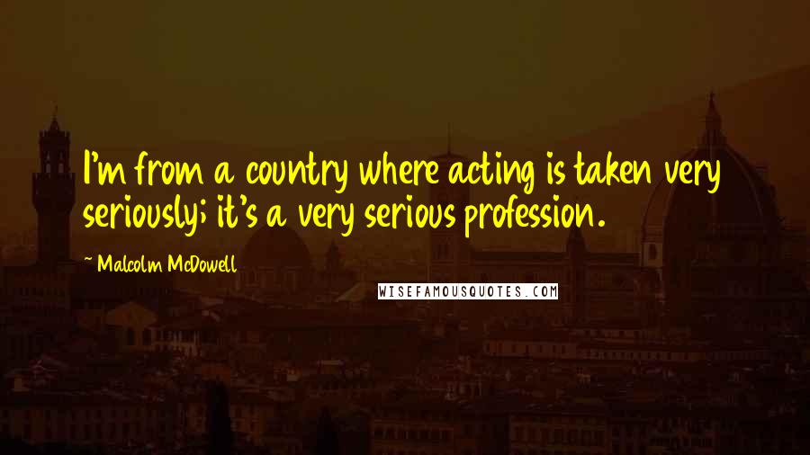 Malcolm McDowell Quotes: I'm from a country where acting is taken very seriously; it's a very serious profession.