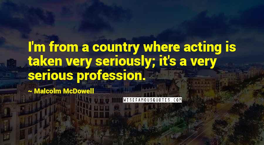 Malcolm McDowell Quotes: I'm from a country where acting is taken very seriously; it's a very serious profession.