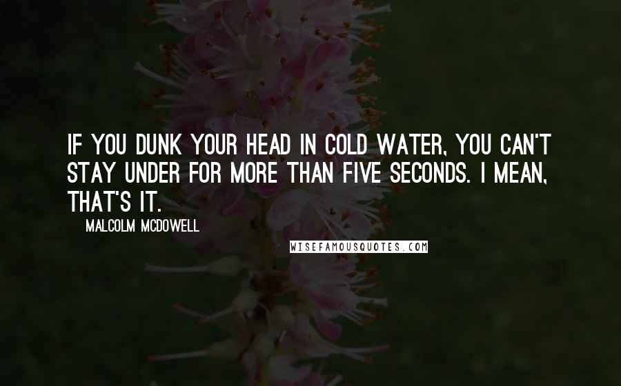 Malcolm McDowell Quotes: If you dunk your head in cold water, you can't stay under for more than five seconds. I mean, that's it.