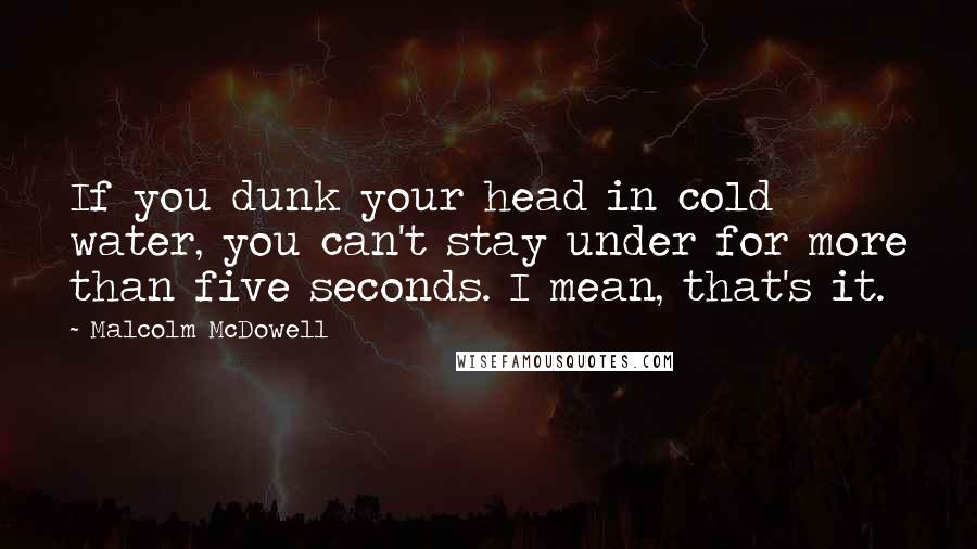 Malcolm McDowell Quotes: If you dunk your head in cold water, you can't stay under for more than five seconds. I mean, that's it.