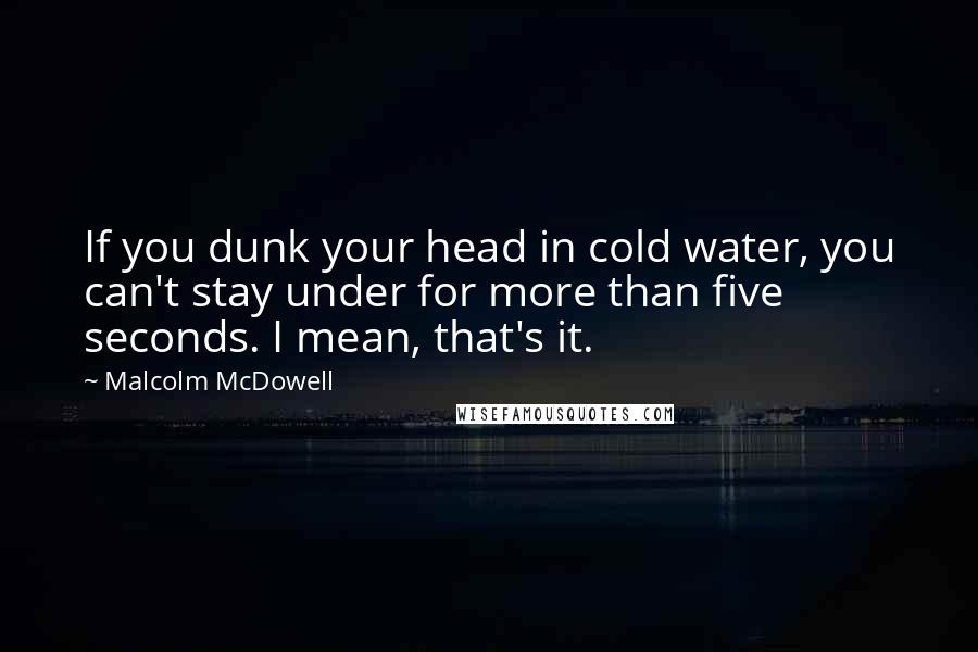 Malcolm McDowell Quotes: If you dunk your head in cold water, you can't stay under for more than five seconds. I mean, that's it.