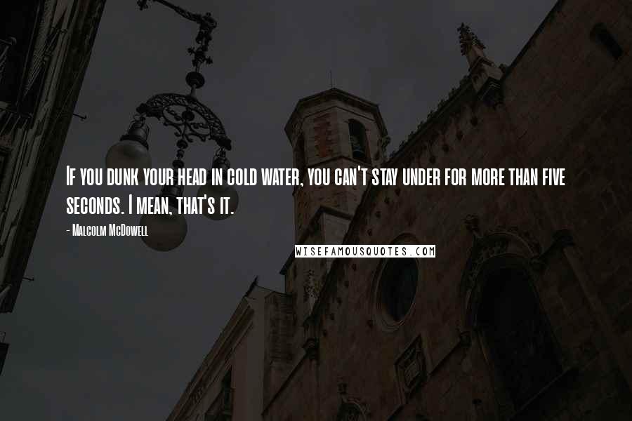 Malcolm McDowell Quotes: If you dunk your head in cold water, you can't stay under for more than five seconds. I mean, that's it.