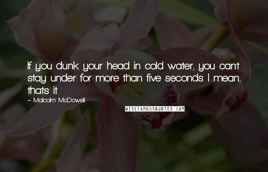 Malcolm McDowell Quotes: If you dunk your head in cold water, you can't stay under for more than five seconds. I mean, that's it.