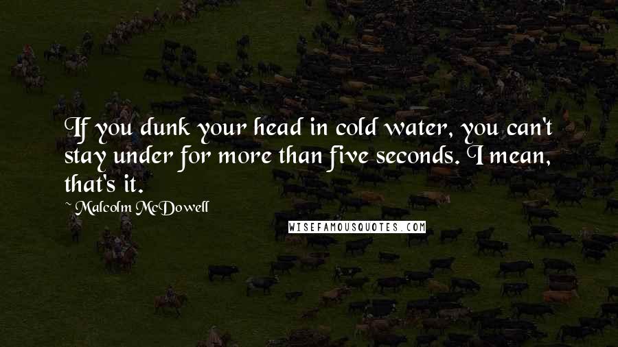 Malcolm McDowell Quotes: If you dunk your head in cold water, you can't stay under for more than five seconds. I mean, that's it.