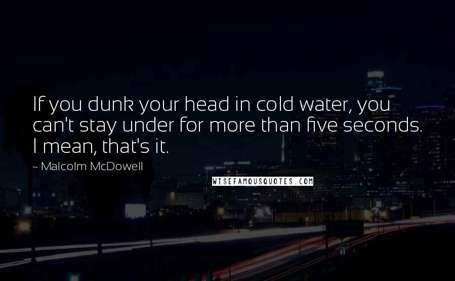 Malcolm McDowell Quotes: If you dunk your head in cold water, you can't stay under for more than five seconds. I mean, that's it.