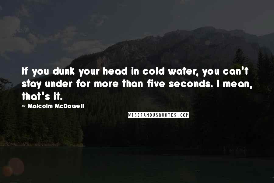 Malcolm McDowell Quotes: If you dunk your head in cold water, you can't stay under for more than five seconds. I mean, that's it.