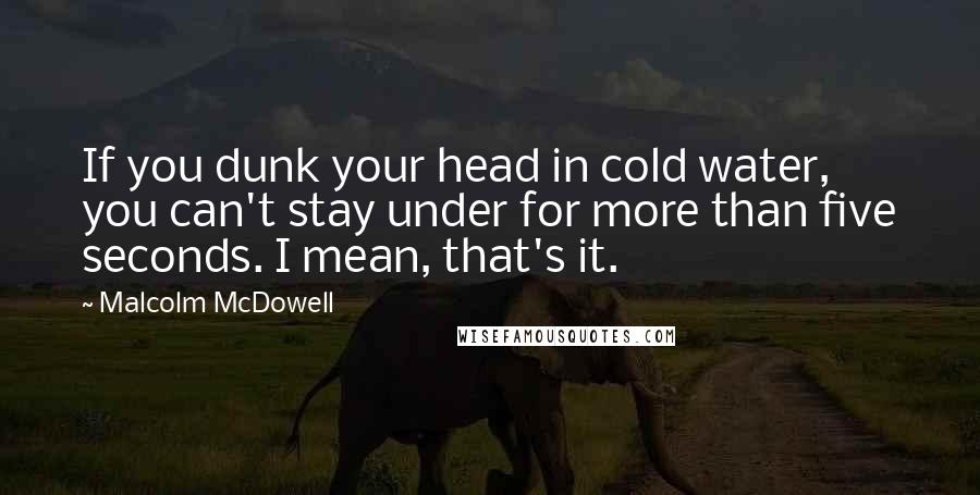 Malcolm McDowell Quotes: If you dunk your head in cold water, you can't stay under for more than five seconds. I mean, that's it.