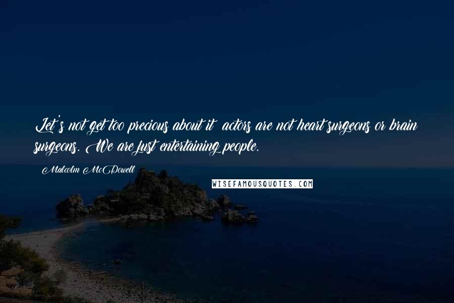 Malcolm McDowell Quotes: Let's not get too precious about it: actors are not heart surgeons or brain surgeons. We are just entertaining people.