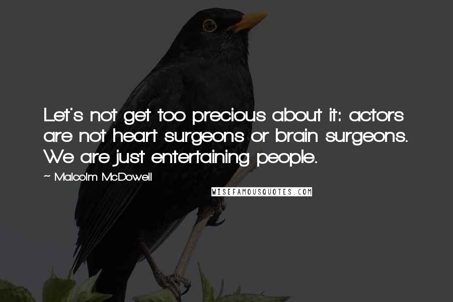 Malcolm McDowell Quotes: Let's not get too precious about it: actors are not heart surgeons or brain surgeons. We are just entertaining people.