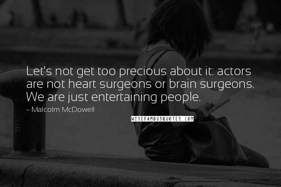 Malcolm McDowell Quotes: Let's not get too precious about it: actors are not heart surgeons or brain surgeons. We are just entertaining people.