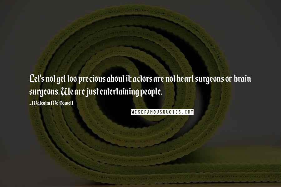 Malcolm McDowell Quotes: Let's not get too precious about it: actors are not heart surgeons or brain surgeons. We are just entertaining people.