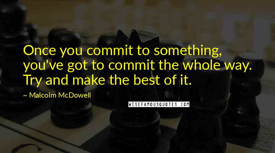 Malcolm McDowell Quotes: Once you commit to something, you've got to commit the whole way. Try and make the best of it.