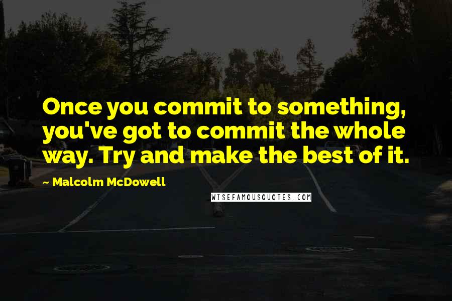 Malcolm McDowell Quotes: Once you commit to something, you've got to commit the whole way. Try and make the best of it.