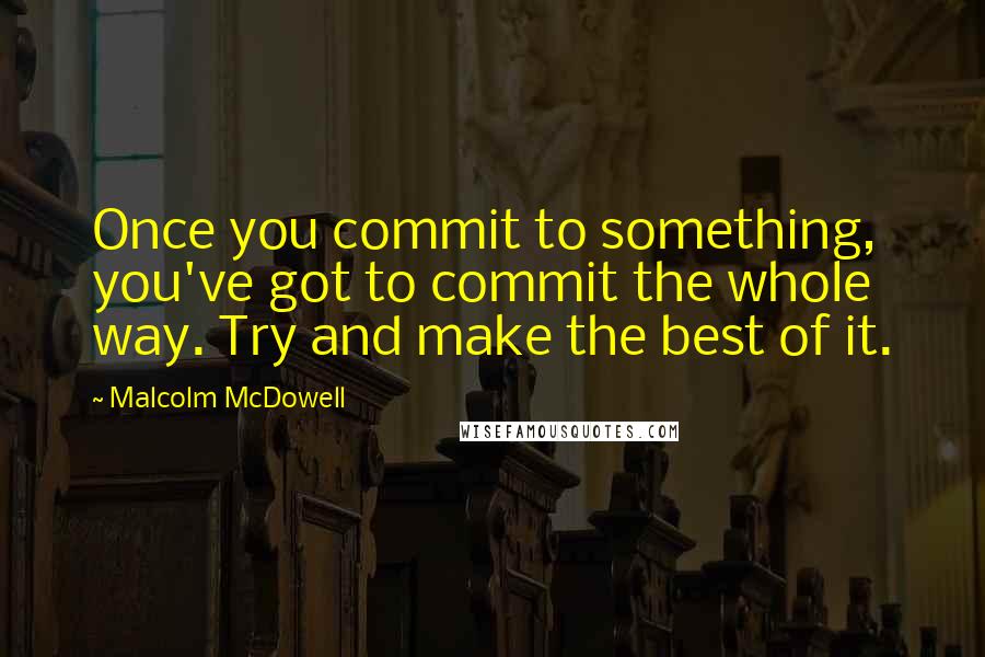 Malcolm McDowell Quotes: Once you commit to something, you've got to commit the whole way. Try and make the best of it.