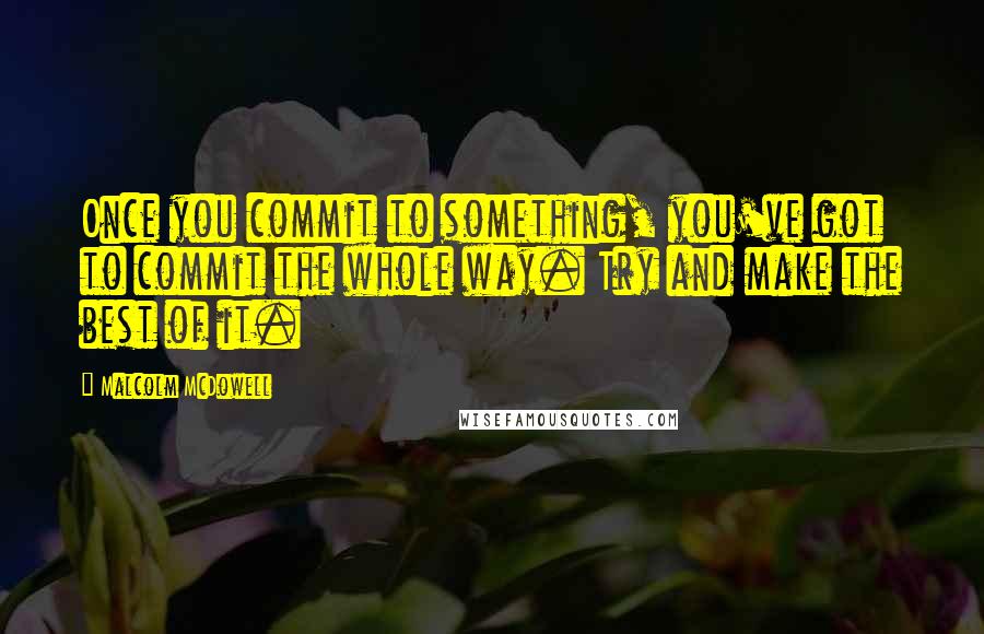Malcolm McDowell Quotes: Once you commit to something, you've got to commit the whole way. Try and make the best of it.