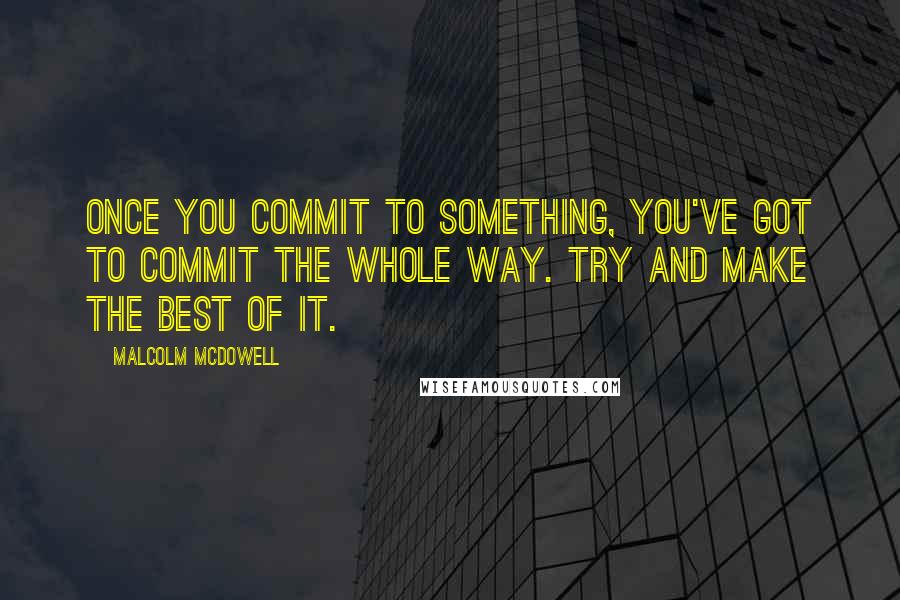 Malcolm McDowell Quotes: Once you commit to something, you've got to commit the whole way. Try and make the best of it.