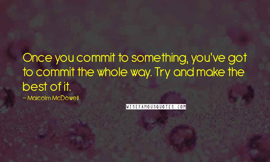 Malcolm McDowell Quotes: Once you commit to something, you've got to commit the whole way. Try and make the best of it.
