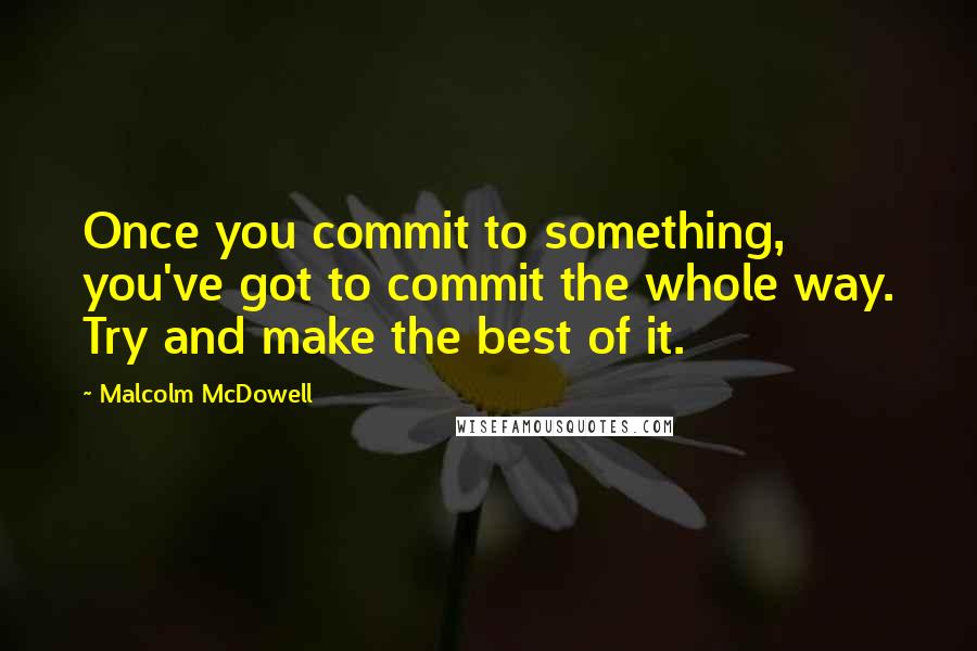 Malcolm McDowell Quotes: Once you commit to something, you've got to commit the whole way. Try and make the best of it.