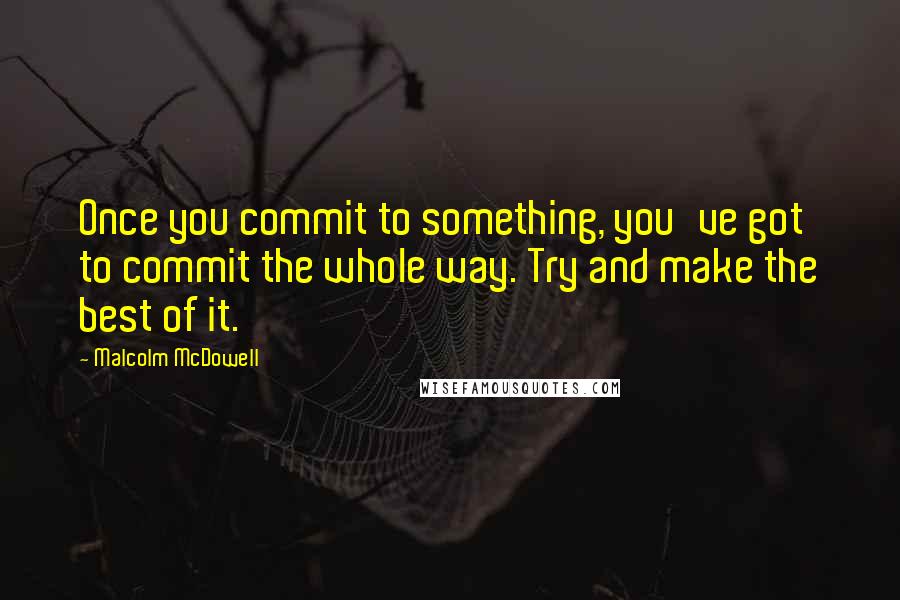 Malcolm McDowell Quotes: Once you commit to something, you've got to commit the whole way. Try and make the best of it.