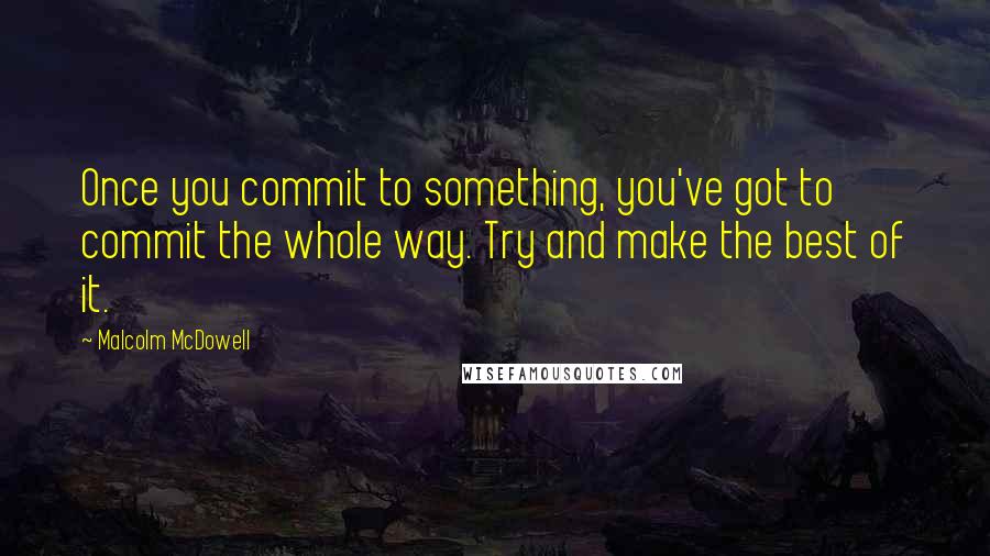 Malcolm McDowell Quotes: Once you commit to something, you've got to commit the whole way. Try and make the best of it.