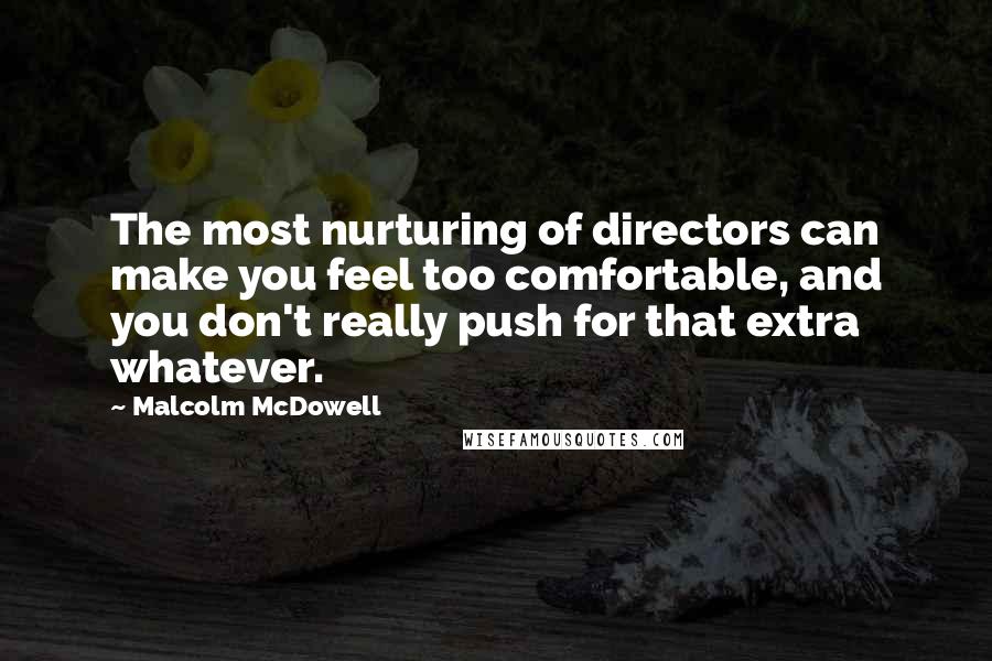 Malcolm McDowell Quotes: The most nurturing of directors can make you feel too comfortable, and you don't really push for that extra whatever.