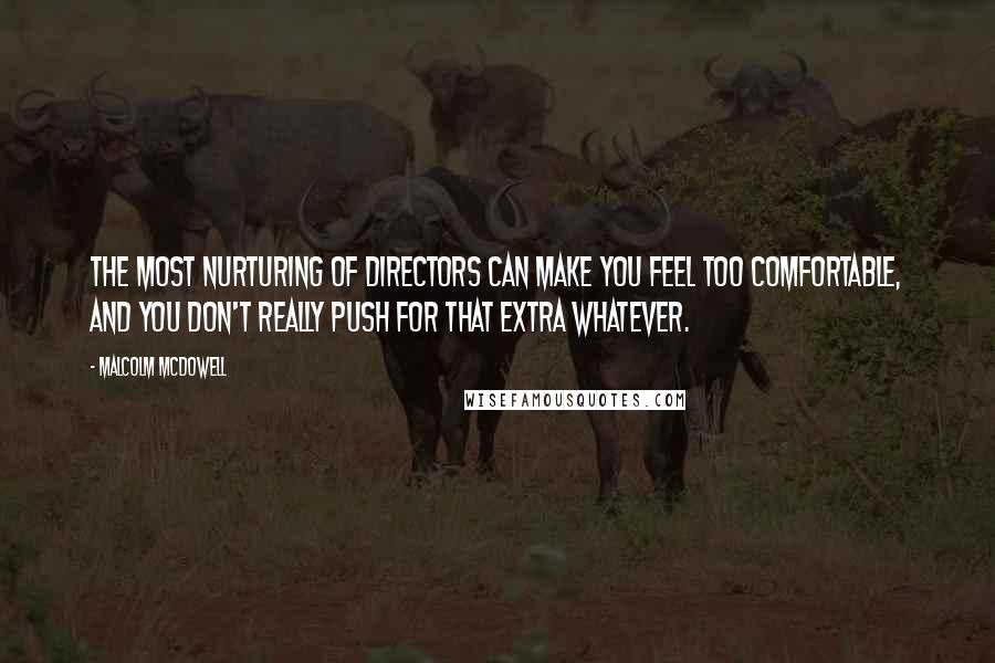 Malcolm McDowell Quotes: The most nurturing of directors can make you feel too comfortable, and you don't really push for that extra whatever.