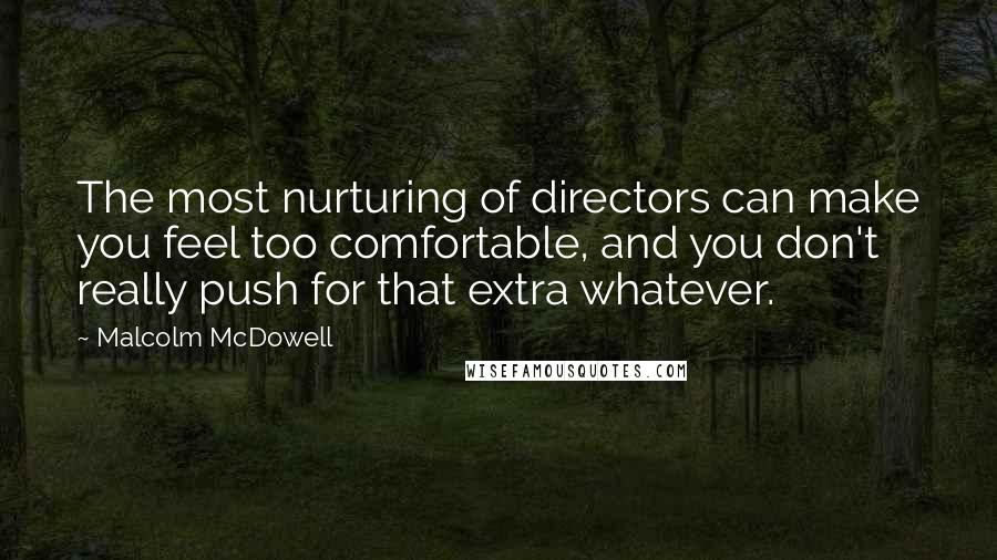 Malcolm McDowell Quotes: The most nurturing of directors can make you feel too comfortable, and you don't really push for that extra whatever.