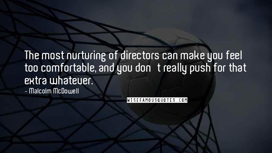 Malcolm McDowell Quotes: The most nurturing of directors can make you feel too comfortable, and you don't really push for that extra whatever.