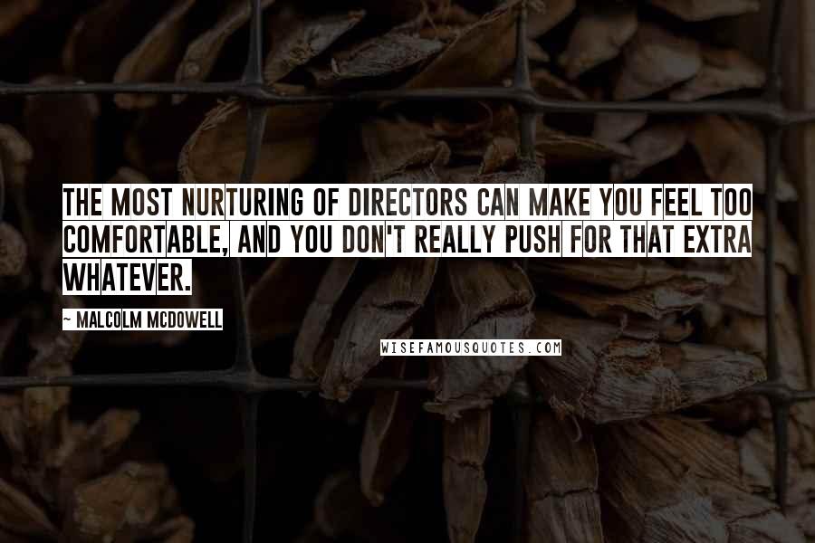 Malcolm McDowell Quotes: The most nurturing of directors can make you feel too comfortable, and you don't really push for that extra whatever.