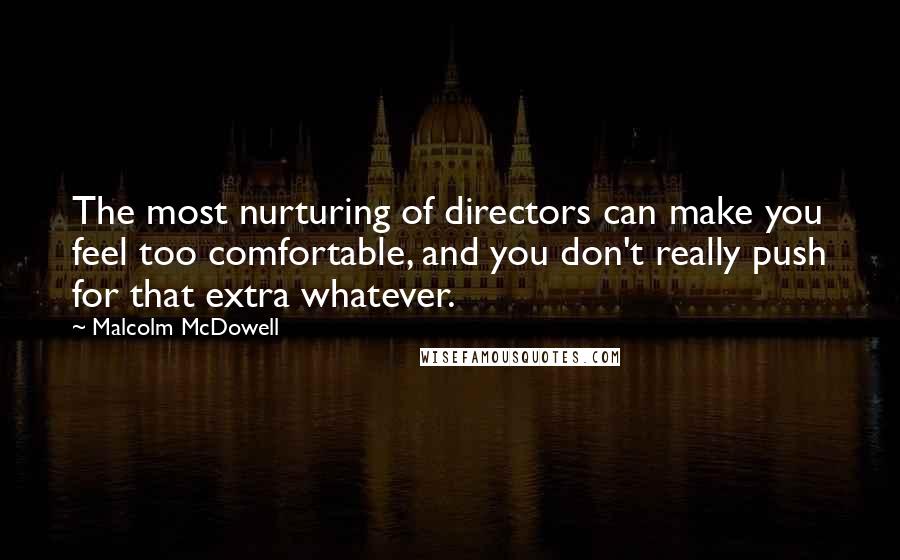 Malcolm McDowell Quotes: The most nurturing of directors can make you feel too comfortable, and you don't really push for that extra whatever.