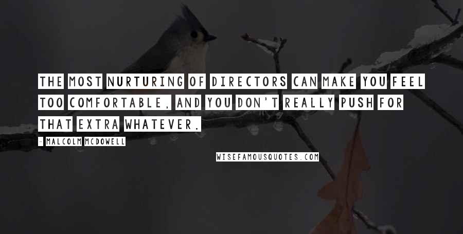 Malcolm McDowell Quotes: The most nurturing of directors can make you feel too comfortable, and you don't really push for that extra whatever.