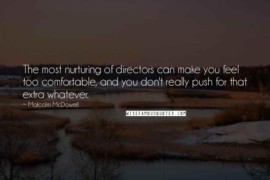 Malcolm McDowell Quotes: The most nurturing of directors can make you feel too comfortable, and you don't really push for that extra whatever.