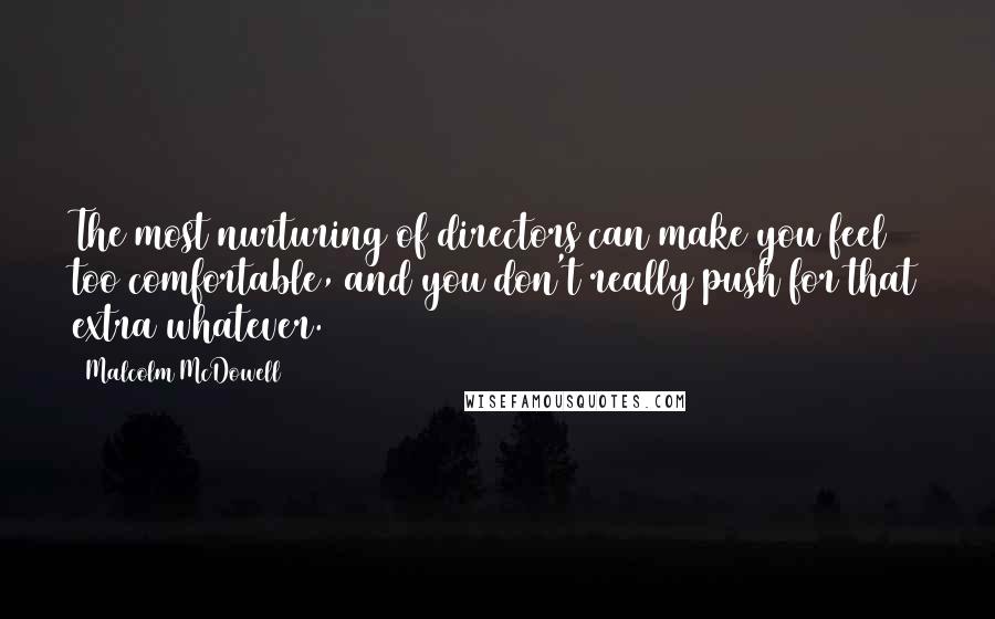 Malcolm McDowell Quotes: The most nurturing of directors can make you feel too comfortable, and you don't really push for that extra whatever.