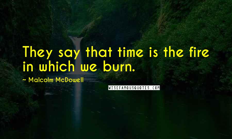 Malcolm McDowell Quotes: They say that time is the fire in which we burn.