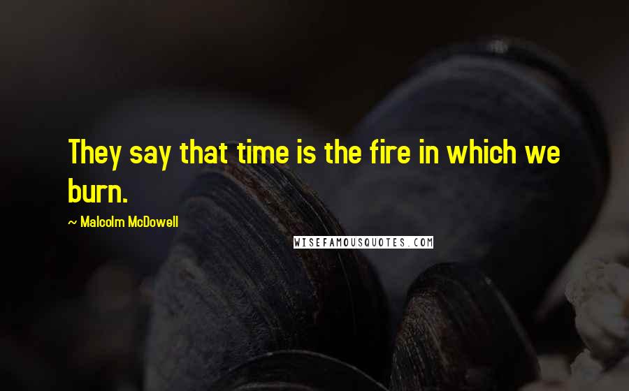 Malcolm McDowell Quotes: They say that time is the fire in which we burn.