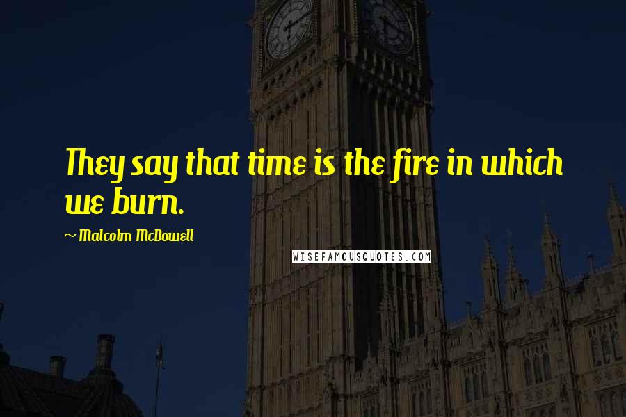 Malcolm McDowell Quotes: They say that time is the fire in which we burn.