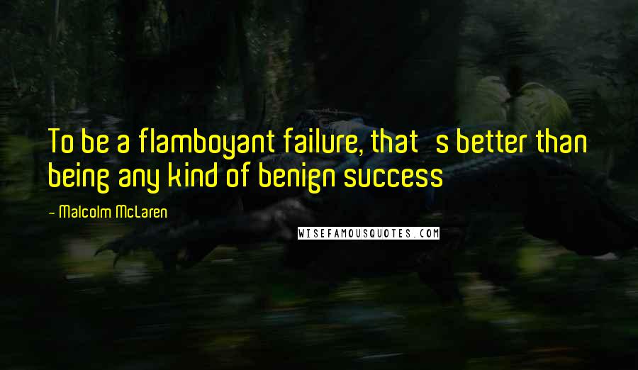 Malcolm McLaren Quotes: To be a flamboyant failure, that's better than being any kind of benign success