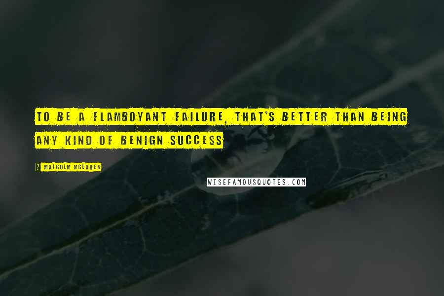 Malcolm McLaren Quotes: To be a flamboyant failure, that's better than being any kind of benign success